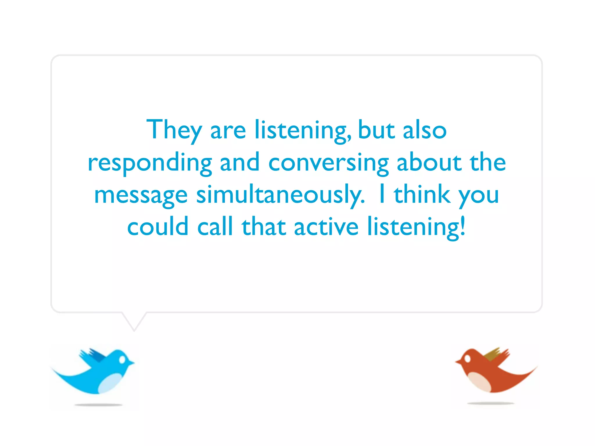 They are listening, but also
responding and conversing about the
 message simultaneously. I think you
   could call that active listening!
 