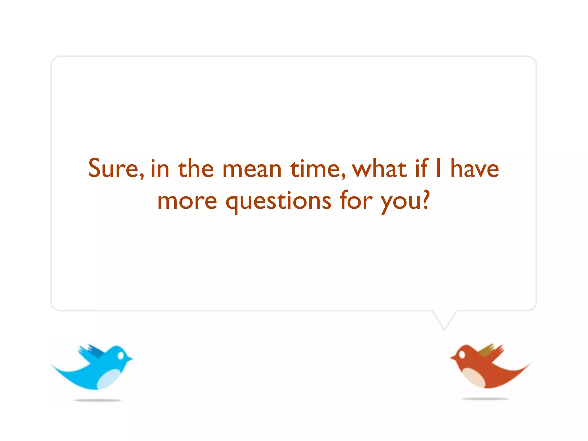 Sure, in the mean time, what if I have
       more questions for you?
 