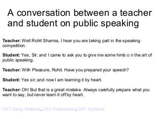 A conversation between a teacher
and student on public speaking
Teacher: Well Rohit Sharma, I hear you are taking part in the speaking
competition.
Student: Yes, Sir; and I came to ask you to give me some hints o n the art of
public speaking.
Teacher: With Pleasure, Rohit. Have you prepared your speech?
Student: Yes sir; and now I am learning it by heart.
Teacher: Oh! But that is a great mistake. Always carefully prepare what you
want to say, but never learn it off by heart.
CAT Study Material, CAT Preparation, CAT Syllabus
 