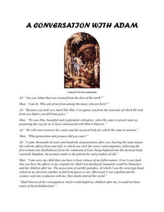 A CONVERSATION WITH ADAM
a descent into the underworld
AJ: “Are you Adam that was created from the dust of the earth?”
Man: “I am he. Why ask of me from among the many who are here?”
AJ: “Because you look very much like Him, I recognize you from the externals of which He took
from you before you fell from grace.”
Man: “We saw Him, beautiful and resplendent with glory, when He came to preach unto us,
preparing the way for us to leave and ascend with Him to Heaven.”
AJ: “He will soon resurrect his saints and the mystical body for which He came to instruct.”
Man: “What generation and promise did you come?”
AJ: “I came thousands of years and hundreds of generations after you, bearing the same nature
but with the effects from your fall, to which you were the source and originator, following the
first woman into disobedience from the command of God; being baptized into the mystical body,
a priestly kingdom, the promise made to the patriarchs and prophets of old.”
Man: “I am sorry my child that you have to bear witness of my fallen nature. It isn’t your fault
that you have the effects to my original sin. Had I not disobeyed, humanity would be blameless
and the children after me. The possession of earthly paradise, of which I was the sovereign head,
relied on my decision whether to fall from grace or not. Afterward, I was expelled and the
cosmos went into confusion with me; then death entered the world.”
“Had I known of the consequences which would befall my children after me, I would not have
eaten of the forbidden fruit.”
 
