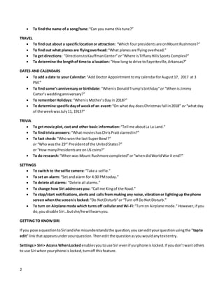 2
 To find the name of a song/tune:“Can you name thistune?”
TRAVEL
 To find out about a specificlocationor attraction: “Which fourpresidentsare onMount Rushmore?”
 To find out what planes are flyingoverhead:“What planesare flyingoverhead.”
 To get directions: “DirectionstoKauffmanCenter”or“Where isTiffanyHillsSportsComplex?”
 To determine the lengthof time to a location: “How longto drive to Fayetteville,Arkansas?”
DATES AND CALENDARS
 To add a date to your Calendar:“Add Doctor AppointmenttomycalendarforAugust17, 2017 at 3
PM.”
 To find some’sanniversary or birthdate: “WhenisDonaldTrump’sbirthday”or “WhenisJimmy
Carter’sweddinganniversary?”
 To rememberHolidays: “WhenisMother’sDay in 2018?”
 To determine specificdayof weekof an event:“On whatday doesChristmasfall in2018” or “what day
of the weekwasJuly11, 1913?”
TRIVIA
 To get movie plot, cast and other basic information:“Tell me aboutLa La Land.”
 To find trivia answers: “What movieshasChrisPrattstarredin?”
 To fact check: “Who wonthe last SuperBowl?”
or “Who wasthe 23rd
Presidentof the UnitedStates?”
or “How manyPresidentsare onUS coins?”
 To do research:“Whenwas Mount Rushmore completed”or“whendidWorldWar II end?”
SETTINGS
 To switch to the selfie camera: “Take a selfie.”
 To set an alarm: “Set andalarm for 4:30 PM today.”
 To delete all alarms: “Delete all alarms.”
 To change how Siri addressesyou: “Call me Kingof the Road.”
 To stop/start notifications,alertsand calls from making any noise,vibrationor lightingup the phone
screenwhen the screenis locked: “Do NotDisturb”or “Turn off Do Not Disturb.”
 To turn on Airplane mode which turns off cellularand Wi-Fi:“Turnon Airplane mode.”However,if you
do,you disable Siri…butshe/hewillwarnyou.
GETTING TO KNOW SIRI
If you pose a questiontoSiri andshe misunderstands the question,youcanedityourquestionusingthe “tapto
edit”linkthat appearsunderyourquestion.Thenedit the questionasyouwouldanytextentry.
Settings> Siri > Access WhenLocked enablesyoutouse Siri evenif yurphone islocked.If youdon’twant others
to use Siri whenyourphone islocked,turnoff thisfeature.
 