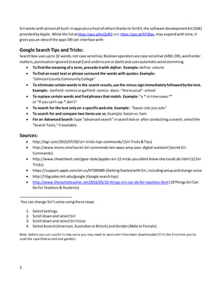 3
Siri workswithalmostall built-inappsplusahostof othersthanksto SiriKit,the software developmentkit(SDK)
providedbyApple. While the listathttps://goo.gl/kyQzB3 and https://goo.gl/APZtwu may expandwith time, it
givesyouan ideaof the apps SRIcan interface with.
Google SearchTips and Tricks:
Searchbox usesupto 32 words,not case sensitive,Booleanoperatorsare case sensitive (AND,OR),wordorder
matters,punctuationignored(except$and underscore ordash) and usesautomaticwordstemming.
 To find the meaning ofa term, precede itwith define: Example:define:coterie
 To find an exact text or phrase surround the words with quotes.Example:
“JohnsonCountyCommunityCollege”
 To eliminate certainwords in the search results,use the minus signimmediatelyfollowedbythe text.
Example: Garfield –comicsorgarfield-comics-davis-"themusical"-school
 To replace certain words and findphrases that match. Example: "a * in time saves*”
or “If youcan't say * don't"
 To search for the text onlyon a specificwebsite.Example: “bacon site:jccc.edu”
 To search for and compare two items use vs. Example:baconvs.ham
 For an AdvancedSearch: type “advancedsearch” insearchbox or after conductinga search,selectthe
“Search Tools,”if available.
Sources:
 http://bgr.com/2015/07/20/siri-tricks-tips-commands/ (Siri Tricks&Tips)
 http://www.imore.com/secret-siri-commands-ten-ways-amp-your-digital-assistant(SecretSiri
Commands)
 http://www.cheatsheet.com/gear-style/apples-siri-12-tricks-you-didnt-know-she-could-do.html (12Siri
Tricks)
 https://support.apple.com/en-us/HT204389 (GettingStartedwithSiri,includingsetupandchange voice.
 http://libguides.mit.edu/google (Google searchtips)
 http://www.thetechieteacher.net/2016/05/10-things-siri-can-do-for-teachers.html (10ThingsSiri Can
Do for Teachers& Students)
i
You can change Siri’svoice usingthese steps:
1. SelectSettings.
2. Scroll downand selectSiri
3. Scroll downand selectSiri Voice
4. SelectAccent(American,Australianor British) andGender(Male orFemale)
Note: before you can useSiri’s new voice you may need to waituntil ithas been downloaded (if it’s the firsttime you’ve
used the specified accentand gender).
 