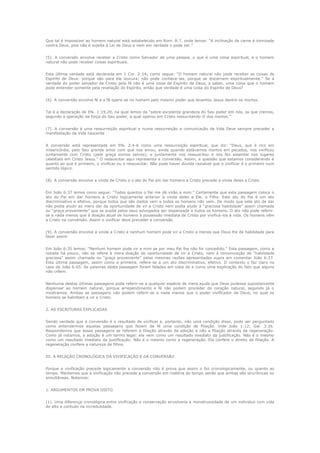 Que tal é impossível ao homem natural está estabelecido em Rom. 8:7, onde lemos: “A inclinação da carne é inimizade
contra Deus, pois não é sujeita à Lei de Deus e nem em verdade o pode ser.”
(5). A conversão envolve receber a Cristo como Salvador de uma pessoa, o que é uma coisa espiritual, e o homem
natural não pode receber coisas espirituais.
Esta última verdade está declarada em 1 Cor. 2:14; como segue: “O homem natural não pode receber as coisas de
Espírito de Deus: porque são para ele loucura; não pode conhece-las, porque se discernem espiritualmente.” Se a
verdade do poder salvador de Cristo pela fé não é uma coisa do Espírito de Deus, a saber, uma coisa que o homem
pode entender somente pela revelação do Espírito, então que verdade é uma coisa do Espírito de Deus?
(6). A conversão envolve fé e a fé opera-se no homem pelo mesmo poder que levantou Jesus dentre os mortos.
Tal é a declaração de Efe. 1:19,20, na qual lemos da “sobre-excelente grandeza do Seu poder em nós, os que cremos,
segundo a operação da força do Seu poder, a qual operou em Cristo ressucitando-O dos mortos.”
(7). A conversão é uma ressurreição espiritual e numa ressurreição a comunicação da Vida Deve sempre preceder a
manifestação da Vida nascente
A conversão está representada em Efe. 2:4-6 como uma ressurreição espiritual, que diz: “Deus, que é rico em
misericórdia, pelo Seu grande amor com que nos amou, ainda quando estávamos mortos em pecados, nos vivificou
juntamente com Cristo (pela graça somos salvos); e juntamente nos ressuscitou e nos fez assentar nos lugares
celestiais em Cristo Jesus.” O ressuscitar aqui representa a conversão. Assim, a questão que estamos considerando é
quanto ao que é primeiro, o vivificar ou o ressuscitar. Não pode haver dúvida razoável que o vivificar é o primeiro num
sentido lógico.
(8). A conversão envolve a vinda de Cristo e o ato do Pai em dar homens a Cristo precede a vinda deles a Cristo
Em João 6:37 lemos como segue: “Todos quantos o Pai me dá virão a mim.” Certamente que esta passagem coloca o
ato do Pai em dar homens a Cristo logicamente anterior à vinda deles a Ele, o Filho. Este ato do Pai é um ato
discriminativo e efetivo, porque todos que são dados vem e todos os homens não vem. De modo que este ato de dar
não podia aludir ao mero dar da oportunidade de vir a Cristo nem podia aludir à “graciosa habilidade” assim chamada
ou “graça proveniente” que se supõe pelos seus advogados ser dispensada a todos os homens. O ato não pode referirse a nada menos que à doação atual de homens à possessão imediata de Cristo por vivificá-los à vida. Os homens vêm
a Cristo na conversão. Assim o vivificar deve preceder a conversão.
(9). A conversão envolve a vinda a Cristo e nenhum homem pode vir a Cristo a menos que Deus lhe de habilidade para
fazer assim
Em João 6:35 lemos: “Nenhum homem pode vir a mim se por meu Pai lhe não for concedido.” Esta passagem, como a
notada há pouco, não se refere à mera doação de oportunidade de vir a Cristo, nem à comunicação de “habilidade
graciosa” assim chamada ou “graça proveniente” pelas mesmas razões apresentadas supra em comentar João 6:37.
Esta última passagem, assim como a primeira, refere-se a um ato discriminativo, efetivo. O contexto o faz claro no
caso de João 6:65. As palavras desta passagem foram faladas em vista de e como uma explicação do fato que alguns
não crêem.
Nenhuma destas últimas passagens pode referir-se a qualquer espécie de mera ajuda que Deus pudesse supostamente
dispensar ao homem natural, porque arrependimento e fé não podem proceder do coração natural, segundo já o
mostramos. Ambas as passagens não podem referir-se a nada menos que o poder vivificador de Deus, no qual os
homens se habilitam a vir a Cristo.
2. AS ESCRITURAS EXPLICADAS
Sendo verdade que a conversão é o resultado de vivificar e, portanto, não uma condição disso, pode ser perguntado
como entendermos aquelas passagens que fazem da fé uma condição de filiação. Vide João 1:12; Gal. 3:26.
Respondemos que essas passagens se referem à filiação através da adoção e não a filiação através da regeneração.
Como já notamos, a adoção é um termo legal: ela vem como um resultado imediato da justificação. Não é o mesmo
como um resultado imediato da justificação. Não é o mesmo como a regeneração. Ela confere o direito de filiação. A
regeneração confere a natureza de filhos.
III. A RELAÇÃO CRONOLÓGICA DA VIVIFICAÇÃO E DA CONVERSÃO
Porque a vivificação precede logicamente a conversão não é prova que assim o faz cronologicamente, ou quanto ao
tempo. Mantemos que a vivificação não precede a conversão em matéria de tempo senão que ambas são sincrônicas ou
simultâneas. Notemos:
1. ARGUMENTOS EM PROVA DISTO
(1). Uma diferença cronológica entre vivificação e conservação envolveria a monstruosidade de um individuo com vida
do alto e contudo na incredulidade.

 