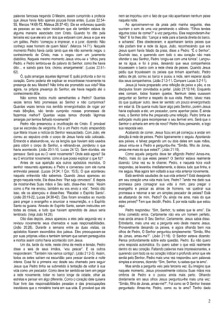 2 
palavras famosas negando O Mestre, assim cumprindo a profecia que Jesus havia feito apenas poucas horas antes. (Lucas 22:54- 55, Marcos 14:66-72, Mateus 26:37-45). Ele se enfureceu quando as pessoas ao seu redor insistiram que ele também estava de alguma maneira associado com Cristo. Quando foi dito pela terceira vez que ele era um dos que estavam com Jesus e que era um galileu, Pedro “começou a imprecar, e a jurar, dizendo: Não conheço esse homem de quem falais”. (Marcos 14:71). Naquele momento Pedro havia caído tanto que ele não somente negou o conhecimento de Cristo, mas o negou com um juramento diabólico. Naquele mesmo momento Jesus virou-se e “olhou para Pedro, e Pedro lembrou-se da palavra do Senhor, como lhe havia dito:... e saindo para fora, chorou amargamente”. (Lucas 22:61- 62). 
Ó, quão amargas àquelas lágrimas! E quão profunda a dor no coração. Como poderia ele explicar se encontrasse novamente na presença de seu Mestre? Não tinha ele prometido sua vida? Mas agora, na própria presença do Senhor, ele havia negado até o conhecimento dEle. 
Não somos todos muito semelhantes a Pedro? Quantas vezes temos feito promessas ao Senhor e não cumprimos? Quantas vezes temos nos sentido envergonhados de rogar por mais bênçãos, não tendo cumprido nossas promessas de fazermos melhor? Quantas vezes temos chorado lágrimas amargas por termos falhado novamente? 
Pedro não presenciou a crucificação de Cristo. É provável que se escondeu de vergonha. Foi a um Pedro muito arrependido que Maria trouxe a notícia do Senhor ressuscitado. Com João, ele correu ao sepulcro onde o corpo de Jesus havia sido colocado. Entrando e abaixando-se, viu os lençóis que haviam sido usados para cobrir o corpo do Senhor, e retirando-se, ponderou o que havia acontecido. (João 20:1-10, Lucas 24:12). Sem dúvidas, ele pensava: Será que eu O verei novamente? Onde está agora? Se eu O encontrar novamente, como é que posso explicar o que fiz? 
Antes de sua aparição aos outros apóstolos reunidos, O senhor ressurreto apareceu a Pedro e conversou com ele numa entrevista pessoal. (Lucas 24:34; I Cor. 15:5). O que aconteceu naquela entrevista não sabemos. Quando Jesus apareceu ao grupo naquela noite, Ele disse-lhes: “Paz seja convosco”. E depois de mostrar-lhes Suas mãos e Seu lado, disse-lhes mais: “Assim como o Pai me enviou, também eu vos envio a vós”. Tendo dito isso, ele os abençoou e disse-lhes: “Recebei o Espírito Santo”. (João 20:19-22, Lucas 24:36-42). Eles foram enviados ao mundo para pregar o evangelho e anunciar a ressurreição, e o Espírito Santo os guiaria. Através do Espírito Santo, seriam instruídos em todas as coisas, e tudo que haviam aprendido de Jesus seria lembrado. (Veja João 14:26). 
Oito dias depois, Jesus apareceu a eles pela segunda vez e revisou novamente seus chamados e suas responsabilidades. (João 20:26). Durante a semana entre as duas visitas, os apóstolos ficaram escondidos dos judeus. Eles preocupavam-se por suas próprias vidas e também temiam que seriam perseguidos e mortos assim como havia acontecido com Jesus. 
Um dia, tarde da noite, neste clima de medo e tensão, Pedro disse a seis de seus irmãos, “vou pescar”. E os outros responderam: “Também nós vamos contigo”. (João 21:2-3). Assim, todos os setes saíram na escuridão para pescar durante a noite inteira. Essa foi a primeira vez desde seu chamado para seguir Jesus que Pedro tinha se submetido à tentação de voltar à sua vida como um pescador. Como deve ter sentido-se bem em pegar a rede novamente, bolar no barco longe da cidade, olhar as estrelas e pensar em algo diferente. Como o coração dele quisera ficar livre das responsabilidades pesadas e das preocupações inevitáveis que o ministério traria em sua vida. É provável que ele nem se importou com o fato de que não apanharam nenhum peixe naquela noite. 
Ao aproximarem-se da praia pela manha seguinte, eles ouviram o som de uma voz penetrando o silêncio. “Filhos tendes alguma coisa de comer?” a voz perguntou. Eles responderam-lhe: “Não!” E foi lhes dito: “Lançai a rede para a banda direita do barco, e achareis”. Eles obedeceram, e apanharam tantos peixes que não podiam tirar a rede da água. João, reconhecendo que era Jesus quem havia falado da praia, disse a Pedro: “É o Senhor”. Ouvindo isso, e querendo com todo o seu coração não mais ofender o seu Senhor, Pedro „cingiu-se com uma túnica”. Lançou- se na água, e foi à praia, deixando que seus companheiros trouxessem o barco com a rede cheia de peixes. Quando Jesus pediu que trouxessem os peixes que tinham apanhado, Pedro saltou de pé, correu ao barco e puxou a rede, sem esperar ajuda dos seus companheiros. (João 21:3-11. Compare Lucas 5:2-11). 
Jesus já havia preparado uma refeição de peixe e pão, e os discípulos foram convidados a jantar. (João 21:12-14). Enquanto eles comiam, todos ficaram quietos. Nenhum deles ousavam perguntar ao Senhor a respeito de sua visita. Pedro, talvez mais do que qualquer outro, deve ter sentido um pouco envergonhado em estar lá. Ele queria muito fazer algo pelo Senhor, porém Jesus havia explicado a ele, um pescador, como apanhar peixe. E ainda mais, o Senhor tinha lhe preparado uma refeição. Pedro tinha se esforçado muito para recompensar o seu terrível erro. Será que o Senhor o acharia em erro de novo? Pedro ficou pensando, e logo sua resposta veio. 
Acabando de comer, Jesus ficou em pé começou a andar em direção à rede de peixes. Pedro ligeiramente o seguiu. Apontando aos peixes, e talvez pegando um ou dois deles em suas mãos, Jesus virou-se a Pedro e perguntou-lhe: “Simão, filho de Jonas, amas-me mais do que estes?”. (João 21:15). 
Como aquela pergunta deve ter afligindo Pedro! Amas-me, Pedro, mais do que estes peixes? O Senhor estava realmente dizendo: Uma vez eu te chamei, Pedro, e naquela hora você respondeu, se levantou imediatamente, e deixou tudo que tinha, e me seguiu. Mas agora tem voltado a sua vida anterior novamente. 
Está sentindo saudades de sua vida anterior? Está desejando em seu coração uma vida mais livre, Pedro? Tendo me dado sua promessa para consagrar sua vida à mim, para pregar o evangelho e pescar as almas de homens, vai quebrar sua promessa e retornar a ser um simples pescador de peixes? Está se afastando de mim, Pedro? Ou ainda me ama, mais do que estes peixes? Tem que decidir, Pedro. É por esta razão que estou aqui. 
Pedro respondeu: “Sim, Senhor, tu sabes que te amo”. Ele tinha cometido erros. Certamente não era um homem perfeito, mas ainda amava O Seu Senhor. Certamente, Jesus sabia disso. Entretanto, mais uma vez a pergunta veio deste mesmo Jesus. Provavelmente deixando os peixes, e agora olhando bem nos olhos de Pedro, O Senhor perguntou simplesmente: “Simão, filho de Jonas, amas-me?”. (João 21:16). O Senhor estava dizendo: Pensa profundamente sobre esta questão, Pedro. Eu não quero uma resposta automática. Eu quero saber o que está realmente dentro do seu coração. Faltando palavras mais impressionantes, e querendo com todo os eu coração indicar o profundo amor que ele sentia pelo Senhor, Pedro mais uma vez respondeu com palavras simples e sinceras, dizendo: “Sim, Senhor, tu sabes que te amo”. 
Mas ainda a pergunta veio pela terceira vez. Eu imagino que naquele momento, Jesus provavelmente colocou Suas mãos nos ombros de Pedro e o puxou ainda mais perto. Olhando diretamente em seus olhos Jesus perguntou-lhe mais uma vez: “Simão, filho de Jonas, amas-me?”. Foi como se O Senhor tivesse perguntado: Amas-me, Pedro, como eu te amo? Tenho dado  