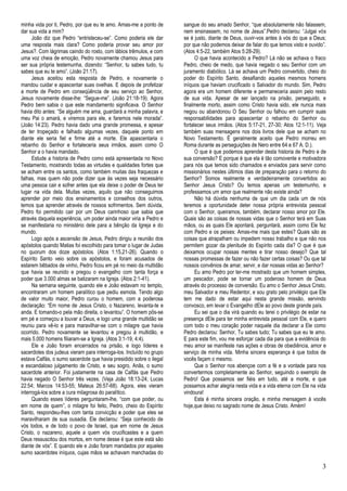 3 
minha vida por ti, Pedro, por que eu te amo. Amas-me a ponto de dar sua vida a mim? 
João diz que Pedro “entristeceu-se”. Como poderia ele dar uma resposta mais clara? Como poderia provar seu amor por Jesus?. Com lágrimas caindo do rosto, com lábios trêmulos, e com uma voz cheia de emoção, Pedro novamente chamou Jesus para ser sua própria testemunha, dizendo: “Senhor, tu sabes tudo, tu sabes que eu te amo”. (João 21:17). 
Jesus aceitou esta resposta de Pedro, e novamente o mandou cuidar e apascentar suas ovelhas. E depois de profetizar a morte de Pedro em conseqüência de seu serviço ao Senhor, Jesus novamente disse-lhe: “Segue-me”. (João 21:18-19). Agora Pedro bem sabia o que este mandamento significava. O Senhor havia dito antes: “Se alguém me ama, guardará a minha palavra, e meu Pai o amará, e viremos para ele, e faremos nele morada”. (João 14:23). Pedro havia dado uma grande promessa, e apesar de ter tropeçado e falhado algumas vezes, daquele ponto em diante ele seria fiel e firme até a morte. Ele apascentaria o rebanho do Senhor e fortaleceria seus irmãos, assim como O Senhor a o havia mandado. 
Estude a historia de Pedro como está apresentada no Novo Testamento, mostrando todas as virtudes e qualidades fortes que se acham entre os santos, como também muitas das fraquezas e falhas, mas quem não pode dizer que às vezes seja necessário uma pessoa cair e sofrer antes que ela deixe o poder de Deus ter lugar na vida dela. Muitas vezes, aquilo que não conseguimos aprender por meio dos ensinamentos e conselhos dos outros, temos que aprender através de nossos sofrimentos. Sem dúvida, Pedro foi permitido cair por um Deus carinhoso que sabia que através daquela experiência, um poder ainda maior viria a Pedro e se manifestaria no ministério dele para a bênção da Igreja e do mundo. 
Logo após a ascensão de Jesus, Pedro dirigiu a reunião dos apóstolos quando Matias foi escolhido para tomar o lugar de Judas no quorum dos doze apóstolos. (Atos 1:15,21-26). Quando o Espírito Santo veio sobre os apóstolos, e foram acusados de estarem bêbados de vinho, Pedro ficou em pé no meio da multidão que havia se reunido e pregou o evangelho com tanta força e poder que 3.000 almas se batizaram na Igreja. (Atos 2:1-41). 
Na semana seguinte, quando ele e João estavam no templo, encontraram um homem paralítico que pediu esmola. Tendo algo de valor muito maior, Pedro curou o homem, com a poderosa declaração: “Em nome de Jesus Cristo, o Nazareno, levanta-te e anda. E tomando-o pela mão direita, o levantou”. O homem pôs-se em pé e começou a louvar a Deus, e logo uma grande multidão se reuniu para vê-lo e para maravilhar-se com o milagre que havia ocorrido. Pedro novamente se levantou e pregou à multidão, e mais 5.000 homens filiaram-se a Igreja. (Atos 3:1-19, 4:4). 
Ele e João foram encerrados na prisão, e logo líderes e sacerdotes dos judeus vieram para interroga-los. Incluído no grupo estava Calfás, o sumo sacerdote que havia presidido sobre o ilegal e escandaloso julgamento de Cristo, e seu sogro, Anãs, o sumo sacerdote anterior. Foi justamente na casa de Calfás que Pedro havia negado O Senhor três vezes. (Veja João 18:13-24; Lucas 22:54; Marcos 14:53-55; Mateus 26:57-68). Agora, eles vieram interrogá-los sobre a cura milagrosa do paralítico. 
Quando esses líderes perguntaram-lhe, “com que poder, ou em nome de quem”, o milagre foi feito, Pedro, cheio do Espírito Santo, respondeu-lhes com tanta convicção e poder que eles se maravilharam de sua ousadia. Ele declarou: “Seja conhecido de vós todos, e de todo o povo de Israel, que em nome de Jesus Cristo, o nazareno, aquele a quem vós crucificastes e a quem Deus ressuscitou dos mortos, em nome desse é que este está são diante de vós”. E quando ele e João foram mandados por aqueles sumo sacerdotes iníquos, cujas mãos se achavam manchadas do sangue do seu amado Senhor, “que absolutamente não falassem, nem ensinassem, no nome de Jesus”.Pedro declarou: “Julgai vós se é justo, diante de Deus, ouvir-vos antes à vós do que a Deus; por que não podemos deixar de falar do que temos visto e ouvido”. (Atos 4:5-22, também Atos 5:28-29). 
O que havia acontecido a Pedro? Lá não se achava o fraco Pedro, cheio de medo, que havia negado o seu Senhor com um juramento diabólico. Lá se achava um Pedro convertido, cheio do poder do Espírito Santo, desafiando aqueles mesmos homens iníquos que haviam crucificado o Salvador do mundo. Sim, Pedro agora era um homem diferente e permaneceria assim pelo resto de sua vida. Apesar de ser lançado na prisão, perseguido, e finalmente morto, assim como Cristo havia sido, ele nunca mais negou ou abandonou O Seu Senhor ou falhou em cumprir suas responsabilidades para apascentar o rebanho do Senhor ou fortalecer seus irmãos. (Atos 5:17-21, 27-30; Atos 12:1-11). Veja também suas mensagens nos dois livros dele que se acham no Novo Testamento. É geralmente aceito que Pedro morreu em Roma durante as perseguições de Nero entre 64 e 67 A. D.). 
O que é que podemos aprender desta historia de Pedro e de sua conversão? E porque é que ela é tão comovente e motivadora para nós que temos sido chamados e enviados para servir como missionários nestes últimos dias de preparação para o retorno do Senhor? Somos realmente e verdadeiramente convertidos ao Senhor Jesus Cristo? Ou temos apenas um testemunho, e professamos um amor que realmente não existe ainda? 
Não há dúvida nenhuma de que um dia cada um de nós teremos a oportunidade deter nossa própria entrevista pessoal com o Senhor, queiramos, também, declarar nosso amor por Ele. Quais são as coisas de nossas vidas que o Senhor terá em Suas mãos, ou as quais Ele apontará, perguntará, assim como Ele fez com Pedro e os peixes: Amas-me mais que estes? Quais são as coisas que atrapalham ou impedem nosso trabalho e que não nos permitem gozar da plenitude do Espírito cada dia? O que é que deixamos ocupar nossas mentes e tirar nosso desejo? Que tal nossas promessas de fazer ou não fazer certas coisas? Ou que tal nossos convênios de amar, servir, e dar nossas vidas ao Senhor? 
Eu amo Pedro por ter-me mostrado que um homem simples, um pescador, pode se tornar um poderoso homem de Deus através do processo de conversão. Eu amo o Senhor Jesus Cristo, meu Salvador e meu Redentor, e sou grato pelo privilégio que Ele tem me dado de estar aqui nesta grande missão, servindo convosco, em levar o Evangelho dEle ao povo deste grande país. 
Eu sei que o dia virá quando eu terei o privilégio de estar na presença dEle para ter minha entrevista pessoal com Ele, e quero com todo o meu coração poder naquele dia declarar a Ele como Pedro declarou: Senhor, Tu sabes tudo; Tu sabes que eu te amo. E para este fim, vou me esforçar cada dia para que a evidência do meu amor se manifeste nas ações e obras de obediência, amor e serviço de minha vida. Minha sincera esperança é que todos de vocês façam o mesmo. 
Que o Senhor nos abençoe com a fé e a vontade para nos convertermos completamente ao Senhor, seguindo o exemplo de Pedro! Que possamos ser fiéis em tudo, até a morte, e que possamos achar alegria nesta vida e a vida eterna com Ele na vida vindoura! 
Esta é minha sincera oração, e minha mensagem à vocês hoje,que deixo no sagrado nome de Jesus Cristo. Amém! 
