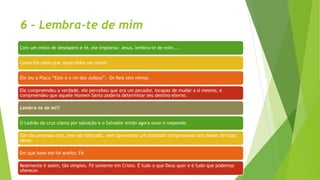 6 - Lembra-te de mim
Com um misto de desespero e fé, ele implorou: Jesus, lembra-te de mim....
Como Ele sabia que Jesus tinha um reino?
Ele leu a Placa “Este é o rei dos Judeus”. Os Reis tem reinos.
Ele compreendeu a verdade, ele percebeu que era um pecador, incapaz de mudar a si mesmo, e
compreendeu que aquele Homem Santo poderia determinar seu destino eterno.
Lembra-te de mi!!
O Ladrão da cruz clama por salvação e o Salvador então agora ouve e responde.
Ele não precisou orar, nem ser batizado, nem apresentar um atestado comprovando seis meses de boas
obras.
Em que base ele foi aceito: Fé.
Realmente é assim, tão simples. Fé somente em Cristo. É tudo o que Deus quer e é tudo que podemos
oferecer.
 