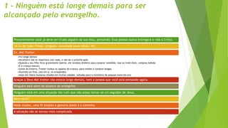 1 - Ninguém está longe demais para ser
alcançado pelo evangelho.
Provavelmente você já deve ter tirado alguém da sua lista, pensando: Essa pessoa nunca entregará a vida a Cristo.
Já fiz de tudo: Orado, pregado, convidado para célula, etc.
Ex. Mel Trotter:
•Foi longe demais
•Alcoólatra não se importava com nada, a não ser o próximo gole.
•Quando o seu filho ficou gravemente doente, ele recebeu dinheiro para comprar remédios, mas ao invés disto, comprou bebida.
•E a criança morreu.
•Antes do enterro, Trotter roubou os sapatos da criança, para vender e comprar drogas.
•Ouvindo um hino, caiu em si, se arrependeu.
•Hoje ele lidera inúmeras missões em muitas cidades, voltadas para o ministério de pessoas como ele era.
Graças a Deus Mel trotter não estava longe demais, nem a pessoa que você está pensando agora.
Ninguém está alem do alcance do evangelho.
Ninguém está em uma situação tão ruim que não possa tornar-se um seguidor de Jesus.
Nem você!!
Nada mudou, uma fé simples e genuína ainda é o caminho.
A salvação não se tornou mais complicada
 