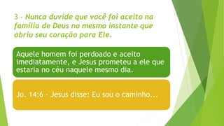 3 - Nunca duvide que você foi aceito na
família de Deus no mesmo instante que
abriu seu coração para Ele.
Aquele homem foi perdoado e aceito
imediatamente, e Jesus prometeu a ele que
estaria no céu naquele mesmo dia.
Jo. 14:6 – Jesus disse: Eu sou o caminho...
 