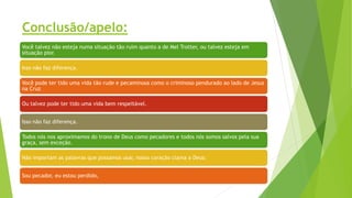 Conclusão/apelo:
Você talvez não esteja numa situação tão ruim quanto a de Mel Trotter, ou talvez esteja em
situação pior.
Isso não faz diferença.
Você pode ter tido uma vida tão rude e pecaminosa como o criminoso pendurado ao lado de Jesus
na Cruz
Ou talvez pode ter tido uma vida bem respeitável.
Isso não faz diferença.
Todos nós nos aproximamos do trono de Deus como pecadores e todos nós somos salvos pela sua
graça, sem exceção.
Não importam as palavras que possamos usar, nosso coração clama a Deus:
Sou pecador, eu estou perdido,
 