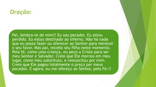 Oração:
Pai, lembra-te de mim!! Eu sou pecador. Eu estou
perdido. Eu estou destinado ao inferno. Não há nada
que eu possa fazer ou oferecer ao Senhor para merecer
o seu favor. Mas pai, recebo seu filho neste momento.
Pela fé, como uma criança, eu peço a Cristo para ser
meu Senhor e Salvador. Creio que Ele morreu em meu
lugar, como meu substituto, e ressuscitou por mim.
Creio que Ele pagou totalmente o preço por meus
pecados. E agora, eu me ofereço ao Senhor, pela Fé.!!
 