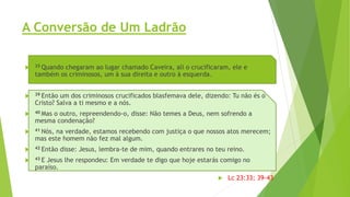 A Conversão de Um Ladrão
 33 Quando chegaram ao lugar chamado Caveira, ali o crucificaram, ele e
também os criminosos, um à sua direita e outro à esquerda.
 39 Então um dos criminosos crucificados blasfemava dele, dizendo: Tu não és o
Cristo? Salva a ti mesmo e a nós.
 40 Mas o outro, repreendendo-o, disse: Não temes a Deus, nem sofrendo a
mesma condenação?
 41 Nós, na verdade, estamos recebendo com justiça o que nossos atos merecem;
mas este homem não fez mal algum.
 42 Então disse: Jesus, lembra-te de mim, quando entrares no teu reino.
 43 E Jesus lhe respondeu: Em verdade te digo que hoje estarás comigo no
paraíso.
 Lc 23:33; 39-43
 