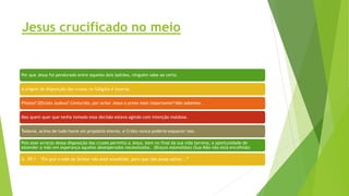 Jesus crucificado no meio
Por que Jesus foi pendurado entre aqueles dois ladrões, ninguém sabe ao certo.
A origem da disposição das cruzes no Gólgota é incerta.
Pilatos? Oficiais Judeus? Centurião, por achar Jesus o preso mais importante? Não sabemos.
Mas quem quer que tenha tomado essa decisão estava agindo com intenção maldosa.
Todavia, acima de tudo havia um propósito eterno, e Cristo nunca poderia esquecer isso.
Pois esse arranjo dessa disposição das cruzes permitiu a Jesus, bem no final da sua vida terrena, a oportunidade de
estender a mão em esperança aqueles desesperados necessitados. (Braços estendidos) (Sua Mão não está encolhida)
Is. 59:1 – “Eis que a mão do Senhor não está encolhida, para que não possa salvar...”
 