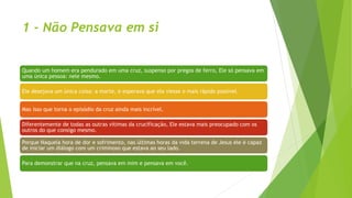 1 - Não Pensava em si
Quando um homem era pendurado em uma cruz, suspenso por pregos de ferro, Ele só pensava em
uma única pessoa: nele mesmo.
Ele desejava um única coisa: a morte, e esperava que ela viesse o mais rápido possível.
Mas isso que torna o episódio da cruz ainda mais incrível.
Diferentemente de todas as outras vítimas da crucificação, Ele estava mais preocupado com os
outros do que consigo mesmo.
Porque Naquela hora de dor e sofrimento, nas últimas horas da vida terrena de Jesus ele é capaz
de iniciar um diálogo com um criminoso que estava ao seu lado.
Para demonstrar que na cruz, pensava em mim e pensava em você.
 