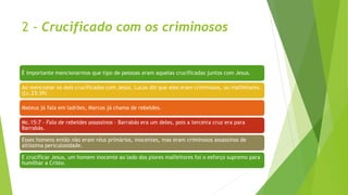 2 - Crucificado com os criminosos
É importante mencionarmos que tipo de pessoas eram aquelas crucificadas juntos com Jesus.
Ao mencionar os dois crucificados com Jesus, Lucas diz que eles eram criminosos, ou malfeitores.
(Lc.23:39)
Mateus já fala em ladrões, Marcos já chama de rebeldes.
Mc.15:7 – Fala de rebeldes assassinos – Barrabás era um deles, pois a terceira cruz era para
Barrabás.
Esses homens então não eram réus primários, inocentes, mas eram criminosos assassinos de
altíssima periculosidade.
E crucificar Jesus, um homem inocente ao lado dos piores malfeitores foi o esforço supremo para
humilhar a Cristo.
 