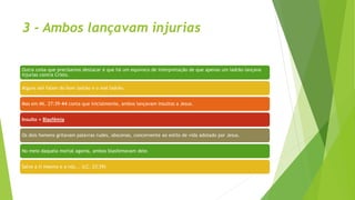3 - Ambos lançavam injurias
Outra coisa que precisamos destacar é que há um equivoco de interpretação de que apenas um ladrão lançava
injurias contra Cristo.
Alguns até falam do bom ladrão e o mal ladrão.
Mas em Mt. 27:39-44 conta que inicialmente, ambos lançavam insultos a Jesus.
Insulto = Blasfêmia
Os dois homens gritavam palavras rudes, obscenas, concernente ao estilo de vida adotado por Jesus.
No meio daquela mortal agonia, ambos blasfemavam dele.
Salve a ti mesmo e a nós... (LC. 23:39)
 