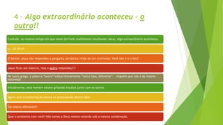 4 - Algo extraordinário aconteceu – o
outro!!
Contudo, ao mesmo tempo em que esses terríveis malfeitores insultavam Jesus, algo extraordinário aconteceu.
Lc. 23:39:41
O Senhor Jesus não respondeu a pergunta sarcástica vinda de um criminoso: Você não é o cristo?
Jesus ficou em silencio, mas o outro respondeu!!!
No texto grego, a palavra “outro” indica literalmente “outro tipo, diferente”. (Alguém que não é da mesma
natureza)
Inicialmente, este homem estava gritando insultos junto com os outros
Agora uma transformação estava se processando dentro dele
Ele estava diferente!!
Qual o problema com você! Não temes a Deus mesmo estando sob a mesma condenação.
 