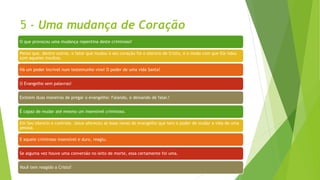5 - Uma mudança de Coração
O que provocou uma mudança repentina deste criminoso?
Penso que, dentre outros, o fator que mudou o seu coração foi o silencio de Cristo, e o modo com que Ele lidou
com aqueles insultos.
Há um poder incrível num testemunho vivo! O poder de uma vida Santa!
O Evangelho sem palavras!
Existem duas maneiras de pregar o evangelho: Falando, e deixando de falar.!
É capaz de mudar até mesmo um insensível criminoso.
Em Seu silencio e controle, Jesus ofereceu as boas novas do evangelho que tem o poder de mudar a vida de uma
pessoa.
E aquele criminoso insensível e duro, reagiu.
Se alguma vez houve uma conversão no leito de morte, essa certamente foi uma.
Você tem reagido a Cristo?
 