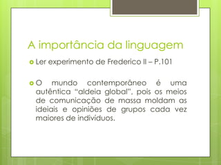 A importância da linguagem
 Ler experimento de Frederico II – P.101
 O mundo contemporâneo é uma
autêntica “aldeia global”, pois os meios
de comunicação de massa moldam as
ideiais e opiniões de grupos cada vez
maiores de indivíduos.
 