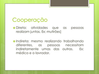 Cooperação
 Direta: atividades que as pessoas
realizam juntas. Ex: mutirões]
 Indireta: mesmo realizando trabalhando
diferentes, as pessoas necessitam
indiretamente umas das outras. Ex:
médico e o lavrador.
 