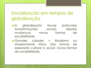 Socialização em tempos de
globalização
 A globalização trouxe profundas
transformações sociais; rápidas
mudanças, novas formas de
sociabilidade.
 Grandes cidades = tribalismo ou
simplesmente tribos. São formas de
expressão cultural e social, novas formas
de sociabilidade.
 
