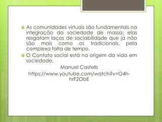  As comunidades virtuais são fundamentais na
integração da sociedade de massa: elas
resgatam laços de sociabilidade que já não
são mais como os tradicionais, pela
complexa falta de tempo.
 O Contato social está na origem da vida em
sociedade.
Manuel Castells
https://www.youtube.com/watch?v=O4h-
hrF2ObE
 