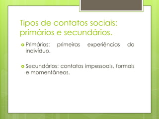 Tipos de contatos sociais:
primários e secundários.
 Primários: primeiras experiências do
indivíduo.
 Secundários: contatos impessoais, formais
e momentâneos.
 