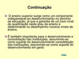 Continuação

 O ensino superior surge como um componente
indispensável ao desenvolvimento no domínio
da educação, já que a garantia de um bom nível
de qualificação neste grau de ensino é
determinante no desempenho noutros níveis de
ensino.

É também importante para o desenvolvimento e
consolidação das instituições, assumindo-se
como suporte do desenvolvimento consolidação
das instituições, assumindo-se como suporte do
desenvolvimento em geral.

                                     Início
 