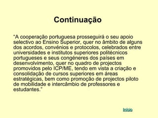 Continuação

“A cooperação portuguesa prosseguirá o seu apoio
selectivo ao Ensino Superior, quer no âmbito de alguns
dos acordos, convénios e protocolos, celebrados entre
universidades e institutos superiores politécnicos
portugueses e seus congéneres dos países em
desenvolvimento, quer no quadro de projectos
promovidos pelo ICP/ME, tendo em vista a criação e
consolidação de cursos superiores em áreas
estratégicas, bem como promoção de projectos piloto
de mobilidade e intercâmbio de professores e
estudantes.”


                                             Início
 