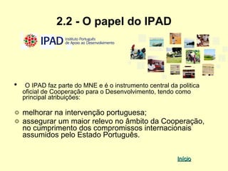 2.2 - O papel do IPAD




•    O IPAD faz parte do MNE e é o instrumento central da politica
    oficial de Cooperação para o Desenvolvimento, tendo como
    principal atribuições:

    melhorar na intervenção portuguesa;
    assegurar um maior relevo no âmbito da Cooperação,
    no cumprimento dos compromissos internacionais
    assumidos pelo Estado Português.


                                                          Início
 