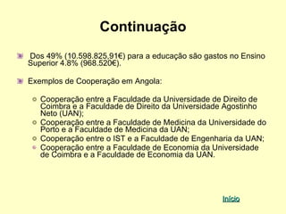 Continuação
Dos 49% (10.598.825,91€) para a educação são gastos no Ensino
Superior 4.8% (968.520€).

Exemplos de Cooperação em Angola:

   Cooperação entre a Faculdade da Universidade de Direito de
   Coimbra e a Faculdade de Direito da Universidade Agostinho
   Neto (UAN);
   Cooperação entre a Faculdade de Medicina da Universidade do
   Porto e a Faculdade de Medicina da UAN;
   Cooperação entre o IST e a Faculdade de Engenharia da UAN;
   Cooperação entre a Faculdade de Economia da Universidade
   de Coimbra e a Faculdade de Economia da UAN.




                                                  Início
 