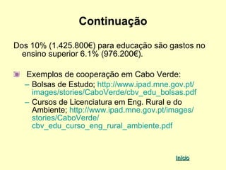 Continuação

Dos 10% (1.425.800€) para educação são gastos no
  ensino superior 6.1% (976.200€).

  Exemplos de cooperação em Cabo Verde:
  – Bolsas de Estudo; http://www.ipad.mne.gov.pt/
    images/stories/CaboVerde/cbv_edu_bolsas.pdf
  – Cursos de Licenciatura em Eng. Rural e do
    Ambiente; http://www.ipad.mne.gov.pt/images/
    stories/CaboVerde/
    cbv_edu_curso_eng_rural_ambiente.pdf


                                           Início
 