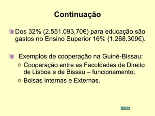Continuação

Dos 32% (2.551.093,70€) para educação são
gastos no Ensino Superior 16% (1.268.309€).

 Exemplos de cooperação na Guiné-Bissau:
  Cooperação entre as Faculdades de Direito
  de Lisboa e de Bissau – funcionamento;
  Bolsas Internas e Externas.



                                  Início
 