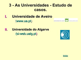 3 - As Universidades - Estudo de
                   casos.
I.     Universidade de Aveiro
         (www.ua.pt)

II.    Universidade do Algarve
         (si-web.ualg.pt)




                                 Início
 