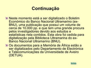 Continuação

Neste momento está a ser digitalizado o Boletim
Económico do Banco Nacional Ultramarino (ex-
BNU), uma publicação que possui um volume de
cerca de 10.000 pp. e que tem uma grande procura
pelos investigadores devido aos estudos e
estatísticas nela contidos. Esta obra foi cedida para
digitalização pela Biblioteca Ultramarina do ex-
Banco Nacional Ultramarino (BNU).
Os documentos para a Memória de África estão a
ser digitalizados pelo Departamento de Electrónica
e Telecomunicações da Universidade de Aveiro
(DETUA).

                                           Início
 