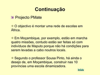 Continuação
  Projecto PMate

  O objectivo é montar uma rede de escolas em
África.

  Em Moçambique, por exemplo, estão em marcha
quatro missões, contudo estão ser feitas só com
indivíduos de Maputo porque não há condições para
serem levadas a cabo noutros locais.

  Segundo o professor Sousa Pinto, há ainda o
desejo de, em Moçambique, construir nas 10
províncias uma escola dinamizadora.
                                          Início
 