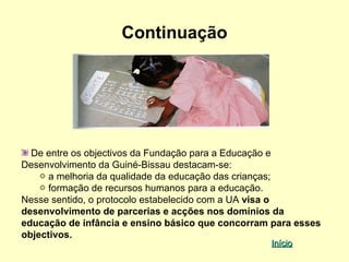 Continuação




  De entre os objectivos da Fundação para a Educação e
Desenvolvimento da Guiné-Bissau destacam-se:
      a melhoria da qualidade da educação das crianças;
      formação de recursos humanos para a educação.
Nesse sentido, o protocolo estabelecido com a UA visa o
desenvolvimento de parcerias e acções nos domínios da
educação de infância e ensino básico que concorram para esses
objectivos.
                                                  Início
 