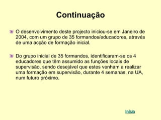 Continuação
O desenvolvimento deste projecto iniciou-se em Janeiro de
2004, com um grupo de 35 formandos/educadores, através
de uma acção de formação inicial.

Do grupo inicial de 35 formandos, identificaram-se os 4
educadores que têm assumido as funções locais de
supervisão, sendo desejável que estes venham a realizar
uma formação em supervisão, durante 4 semanas, na UA,
num futuro próximo.




                                                Início
 