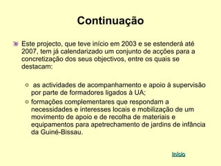 Continuação
Este projecto, que teve início em 2003 e se estenderá até
2007, tem já calendarizado um conjunto de acções para a
concretização dos seus objectivos, entre os quais se
destacam:

    as actividades de acompanhamento e apoio à supervisão
   por parte de formadores ligados à UA;
   formações complementares que respondam a
   necessidades e interesses locais e mobilização de um
   movimento de apoio e de recolha de materiais e
   equipamentos para apetrechamento de jardins de infância
   da Guiné-Bissau.


                                                 Início
 