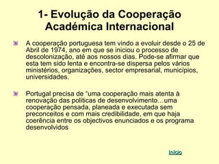 1- Evolução da Cooperação
    Académica Internacional
A cooperação portuguesa tem vindo a evoluir desde o 25 de
Abril de 1974, ano em que se iniciou o processo de
descolonização, até aos nossos dias. Pode-se afirmar que
esta tem sido lenta e encontra-se dispersa pelos vários
ministérios, organizações, sector empresarial, municípios,
universidades.

Portugal precisa de “uma cooperação mais atenta à
renovação das politicas de desenvolvimento…uma
cooperação pensada, planeada e executada sem
preconceitos e com mais credibilidade, em que haja
coerência entre os objectivos enunciados e os programa
desenvolvidos


                                              Início
 