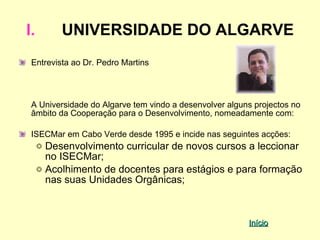 I.       UNIVERSIDADE DO ALGARVE
 Entrevista ao Dr. Pedro Martins



 A Universidade do Algarve tem vindo a desenvolver alguns projectos no
 âmbito da Cooperação para o Desenvolvimento, nomeadamente com:

 ISECMar em Cabo Verde desde 1995 e incide nas seguintes acções:
     Desenvolvimento curricular de novos cursos a leccionar
     no ISECMar;
     Acolhimento de docentes para estágios e para formação
     nas suas Unidades Orgânicas;



                                                        Início
 