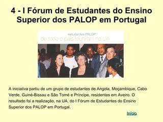 4 - I Fórum de Estudantes do Ensino
  Superior dos PALOP em Portugal




A iniciativa partiu de um grupo de estudantes de Angola, Moçambique, Cabo
Verde, Guiné-Bissau e São Tomé e Príncipe, residentes em Aveiro. O
resultado foi a realização, na UA, do I Fórum de Estudantes do Ensino
Superior dos PALOP em Portugal.
                                                              Início
 