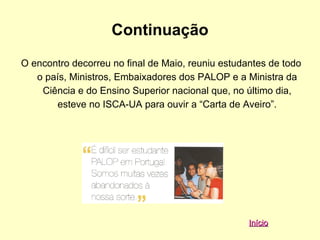 Continuação
O encontro decorreu no final de Maio, reuniu estudantes de todo
   o país, Ministros, Embaixadores dos PALOP e a Ministra da
    Ciência e do Ensino Superior nacional que, no último dia,
       esteve no ISCA-UA para ouvir a “Carta de Aveiro”.




                                                   Início
 