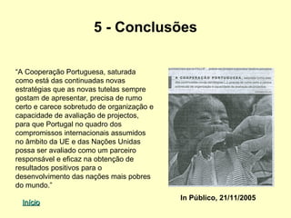 5 - Conclusões

“A Cooperação Portuguesa, saturada
como está das continuadas novas
estratégias que as novas tutelas sempre
gostam de apresentar, precisa de rumo
certo e carece sobretudo de organização e
capacidade de avaliação de projectos,
para que Portugal no quadro dos
compromissos internacionais assumidos
no âmbito da UE e das Nações Unidas
possa ser avaliado como um parceiro
responsável e eficaz na obtenção de
resultados positivos para o
desenvolvimento das nações mais pobres
do mundo.”
                                            In Público, 21/11/2005
  Início
 