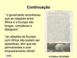 Continuação
“ o governante reconheceu
que as relações entre
África e a Europa são
longas, complexas e
desiguais”.

“as relações da Europa
com África não podem ser
episódicas, têm que ser
permanentes e com
enquadramento oficial”.
 Início
                            In Público, 03/12/2005
 