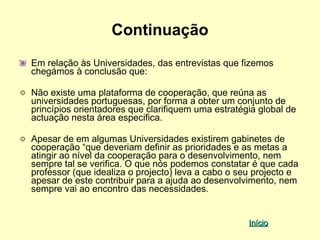 Continuação
Em relação às Universidades, das entrevistas que fizemos
chegámos à conclusão que:

Não existe uma plataforma de cooperação, que reúna as
universidades portuguesas, por forma a obter um conjunto de
princípios orientadores que clarifiquem uma estratégia global de
actuação nesta área especifica.

Apesar de em algumas Universidades existirem gabinetes de
cooperação “que deveriam definir as prioridades e as metas a
atingir ao nível da cooperação para o desenvolvimento, nem
sempre tal se verifica. O que nós podemos constatar é que cada
professor (que idealiza o projecto) leva a cabo o seu projecto e
apesar de este contribuir para a ajuda ao desenvolvimento, nem
sempre vai ao encontro das necessidades.


                                                    Início
 