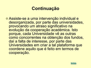 Continuação

Assiste-se a uma intervenção individual e
desorganizada, por parte das universidades,
provocando um atraso significativo na
evolução da cooperação académica. Isto
porque, cada Universidade vê as outras
como concorrentes na obtenção dos fundos,
daí a falta de interesse, por parte das
Universidades em criar a tal plataforma que
coordene aquilo que é feito em termos de
cooperação.

                                   Início
 