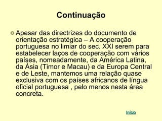 Continuação

Apesar das directrizes do documento de
orientação estratégica – A cooperação
portuguesa no limiar do sec. XXI serem para
estabelecer laços de cooperação com vários
países, nomeadamente, da América Latina,
da Ásia (Timor e Macau) e da Europa Central
e de Leste, mantemos uma relação quase
exclusiva com os países africanos de língua
oficial portuguesa , pelo menos nesta área
concreta.

                                  Início
 