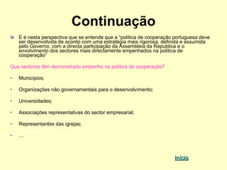 Continuação
    E é nesta perspectiva que se entende que a “politica de cooperação portuguesa deve
    ser desenvolvida de acordo com uma estratégia mais rigorosa, definida e assumida
    pelo Governo, com a directa participação da Assembleia da Republica e o
    envolvimento dos sectores mais directamente empenhados na politica de
    cooperação”

Que sectores têm demonstrado empenho na politica de cooperação?

•   Municípios;

•   Organizações não governamentais para o desenvolvimento;

•   Universidades;

•   Associações representativas do sector empresarial;

•   Representantes das igrejas;

•   …



                                                                      Início
 