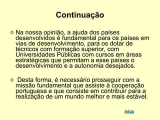 Continuação

Na nossa opinião, a ajuda dos países
desenvolvidos é fundamental para os países em
vias de desenvolvimento, para os dotar de
técnicos com formação superior, com
Universidades Públicas com cursos em áreas
estratégicas que permitam a esse países o
desenvolvimento e a autonomia desejados.

 Desta forma, é necessário prosseguir com a
missão fundamental que assiste à cooperação
portuguesa e que consiste em contribuir para a
realização de um mundo melhor e mais estável.

                                     Início
 