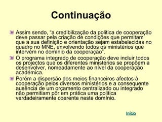 Continuação
Assim sendo, “a credibilização da politica de cooperação
deve passar pela criação de condições que permitam
que a sua definição e orientação sejam estabelecidas no
quadro no MNE, envolvendo todos os ministérios que
intervêm no domínio da cooperação”.
O programa integrado de cooperação deve incluir todos
os projectos que os diferentes ministérios se propõem a
desenvolver, nomeadamente ao nível da cooperação
académica.
Porém a dispersão dos meios financeiros afectos à
cooperação pelos diversos ministérios e a consequente
ausência de um orçamento centralizado ou integrado
não permitiam pôr em prática uma politica
verdadeiramente coerente neste domínio.

                                             Início
 